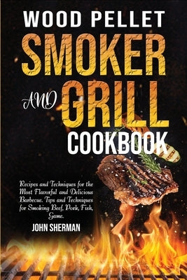 Wood Pellet Smoker and Grill Cookbook: Recipes and Techniques for the Most Flavorful and Delicious Barbecue. Tips and Techniques for Smoking Beef, Por by Sherman, John