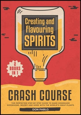 Creating and Flavoring Spirits - Crash Course - [2 Books in 1]: The Perfected Step-by-Step Guide to Make Homemade Moonshine, Whisky and More with the by Pablo, Don