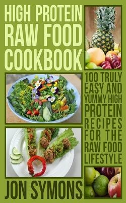 High Protein Raw Food Cookbook: 100 Truly Easy and Yummy High Protein Recipes for the Raw Food Lifestyle by Symons, Jon