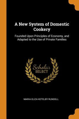 A New System of Domestic Cookery: Founded Upon Principles of Economy, and Adapted to the Use of Private Families by Rundell, Maria Eliza Ketelby