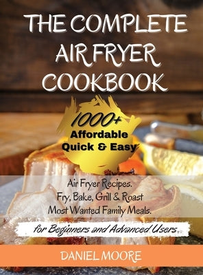 The Complete Air Fryer Cookbook: 1000+ Affordable, Quick & Easy Air Fryer Recipes. Fry, Bake, Grill & Roast Most Wanted Family Meals. (for Beginners a by Daniel Moore