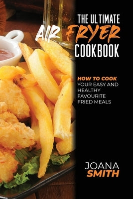 The Ultimate Air Fryer Cookbook: How To Cook Your Easy And Healthy Favourite Fried Meals by Smith, Joana