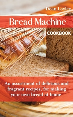Bread Machine Cookbook: An assortment of delicious and fragrant recipes, for making your own bread at home by Loxley, Dean