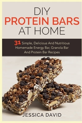 DIY Protein Bars At Home: 31 Simple, Delicious And Nutritious Homemade Energy Bar, Granola Bar And Protein Bar Recipes by David, Jessica