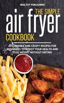The Simple Air Fryer Cookbook: Affordable and Crispy Recipes for Beginners to Boost Your Health and Lose Weight without Dieting by Healthy Publishing