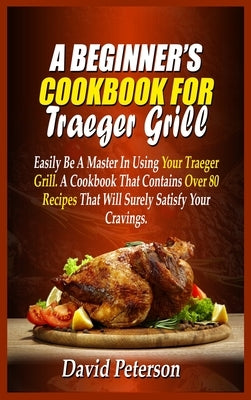 A Beginner's Cookbook For Traeger Grill: Easily Be A Master In Using Your Traeger Grill. A Cookbook That Contains Over 80 Recipes That Will Surely Sat by Peterson, David