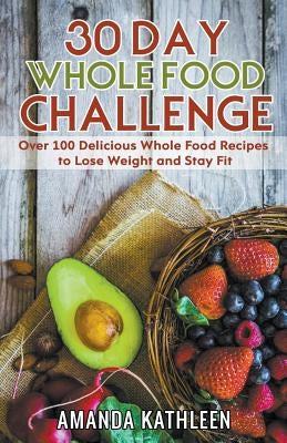 30 Day Whole Food Challenge: Over 100 Delicious Whole Food Recipes to Lose Weight and Stay Fit by Kathleen, Amanda