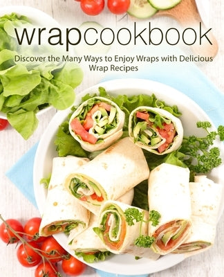 Wrap Cookbook: Discover the Many Ways to Enjoy Wraps with Delicious Wrap Recipes (2nd Edition) by Press, Booksumo