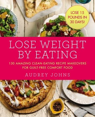 Lose Weight by Eating: 130 Amazing Clean-Eating Makeovers for Guilt-Free Comfort Food by Johns, Audrey