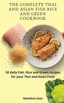 The Complete Thai and Asian Fish Rice and Green Cookbook: 50 daily Fish, Rice and Green recipes for your Thai and Asian Food by Soto, Madeline
