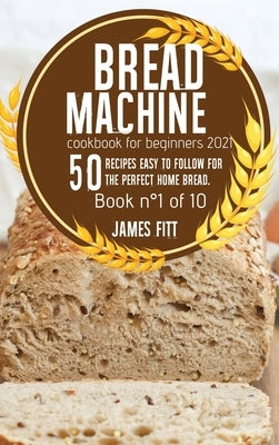 Bread Machine Cookbook for Beginners 2021: 50 Recipes Easy to Follow for the Perfect Home Bread. by Fitt, James
