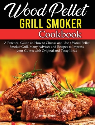 Wood Pellet Grill Smoker Cookbook: A Practical Guide on How to Choose and Use a Wood Pellet Smoker Grill. Many Advices and Recipes to Impress your Gue by Smith, Joshua