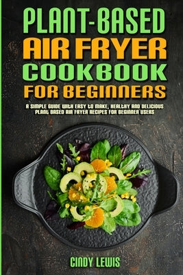 Plant Based Air Fryer Cookbook For Beginners: A Simple Guide With Easy to make, Healthy and Delicious Plant Based Air Fryer Recipes For Beginner Users by Lewis, Cindy