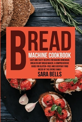 Bread Machine Cookbook: Easy and Tasty Recipes for Baking Homemade Bread in Any Bread Maker. A Comprehensive Guide for Gluten-Free and Everyda by Bells, Sara