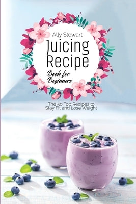 Juicing Recipe Book for Beginners: The 50 Top Recipes to Stay Fit and Lose Weight by Stewart, Ally