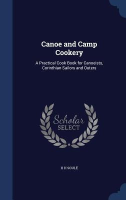 Canoe and Camp Cookery: A Practical Cook Book for Canoeists, Corinthian Sailors and Outers by Soule, H. H.