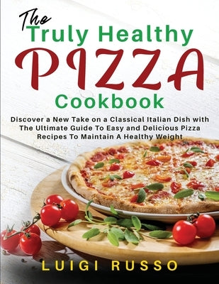 The Truly Healthy Pizza Cookbook: Discover a New Take on a Classical Italian Dish with The Ultimate Guide To Easy and Delicious Pizza Recipes To Maint by Russo, Luigi