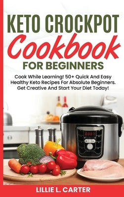 Keto Crockpot Cookbook For Beginners: Cook While Learning! 50+ Quick And Easy Healthy Keto Recipes For Absolute Beginners. Get Creative And Start Your by L. Carter, Lillie