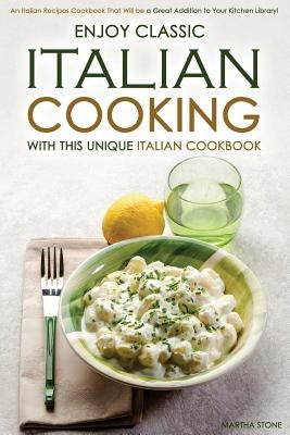 Enjoy Classic Italian Cooking - With this Unique Italian Cookbook: An Italian Recipes Cookbook That Will be a Great Addition to Your Kitchen Library! by Stone, Martha