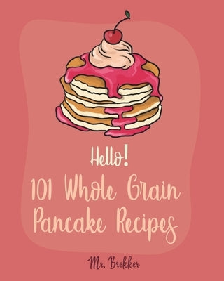 Hello! 101 Whole Grain Pancake Recipes: Best Whole Grain Pancake Cookbook Ever For Beginners [Kids Pancake Cookbook, Overnight Oatmeal Cookbook, Simpl by Brekker