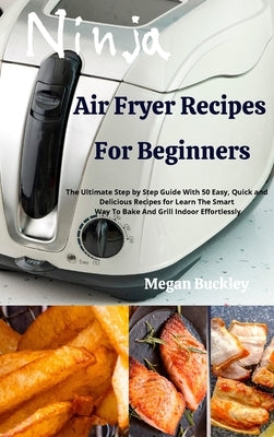 Ninja Air Fryer Recipes for Beginners: The Ultimate Step by Step Guide With Easy, Quick and Delicious Recipes for Learn The Smart Way To Bake And Gril by Buckley, Megan