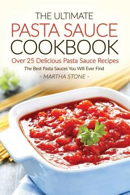 The Ultimate Pasta Sauce Cookbook - Over 25 Delicious Pasta Sauce Recipes: The Best Pasta Sauces You Will Ever Find by Stone, Martha