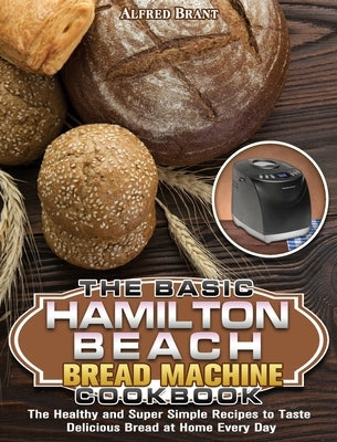 The Basic Hamilton Beach Bread Machine Cookbook: The Healthy and Super Simple Recipes to Taste Delicious Bread at Home Every Day by Brant, Alfred