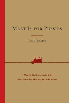 Meat Is for Pussies: A How-To Guide for Dudes Who Want to Get Fit, Kick Ass, and Take Names by Joseph, John