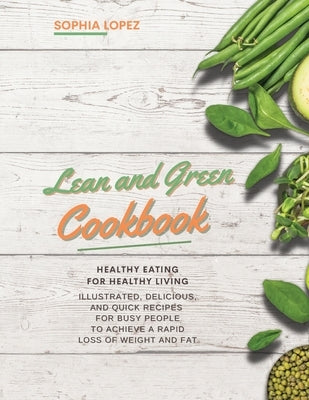 Lean and Green Cookbook: Healthy Eating for Healthy Living. Illustrated, Delicious and Quick Recipes for Busy People to Achieve a Rapid Loss of by Lopez, Sophia