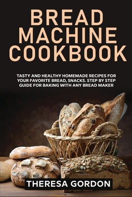 Bread Machine Cookbook: Tasty and Healthy Homemade Recipes for Your Favorite Bread, Snacks. Step by Step Guide for Baking With Any Bread Maker by Gordon, Theresa