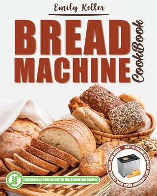 Bread Machine Cookbook: 200 Easy-To-Follow Recipes For Tasty Homemade Bread, Buns, Snacks, Bagels, and Loaves. Including a Focus on Gluten-Fre by Keller, Emily