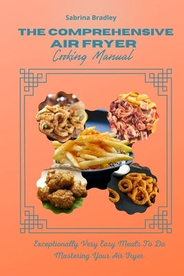 The Comprehensive Air Fryer Cooking Manual: Exceptionally Very Easy Meals To Do Mastering Your Air Fryer by Bradley, Sabrina
