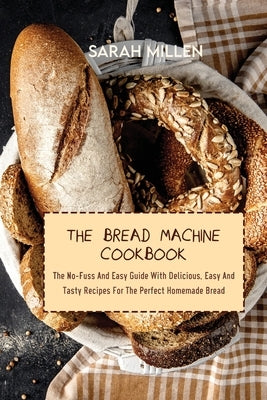 The Bread Machine Cookbook: The No-Fuss And Easy Guide With Delicious, Easy And Tasty Recipes For The Perfect Homemade Bread by Millen, Sarah