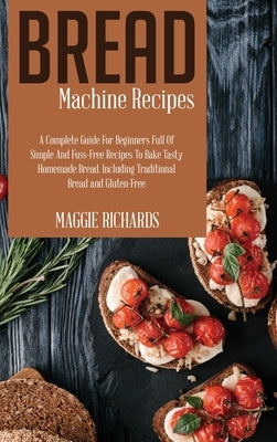 Bread Machine Recipes: A Complete Guide For Beginners Full Of Simple And Fuss-Free Recipes To Bake Tasty Homemade Bread. Including Traditiona by Richards, Maggie
