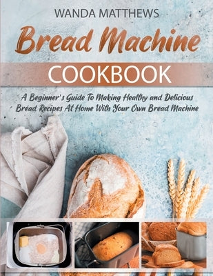 Bread Machine Cookbook: A Beginner's Guide To Making Healthy and Delicious Bread Recipes At Home With Your Own Bread Machine by Wanda Matthews