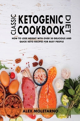 Classic Ketogenic Diet Cookbook: How To Lose Weight With Over 50 Delicious And Quick Keto Recipes For Busy People by Moletarno, Alex