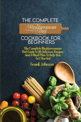 The Complete Mediterranean Diet Cookbook For Beginners: The Complete Mediterranean Diet Guide With Delicious Recipes And A Meal Plan To Help You Get S by Johnson, Frank