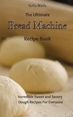 The Ultimate Bread Machine Recipe Book: Incredible Sweet and Savory Dough Recipes For Everyone by Wells, Sofia
