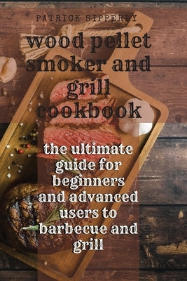 Wood Pellet Smoker & Grill Cookbook: the ultimate guide for beginners and advanced users to barbecue and grill by Sipperly, Patrick