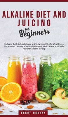 Alkaline Diet and Juicing for Beginners: Exclusive Guide to Create Green and Tasty Smoothies for Weight Loss, Fat Burning, Detoxing & Anti-Inflammatio by Murray, Bobby
