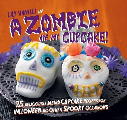 A Zombie Ate My Cupcake!: 25 Deliciously Weird Cupcake Recipes for Halloween and Other Spooky Occasions by Vanilli, Lily