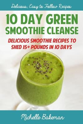10 Day Green Smoothie Cleanse: Delicious Smoothie Recipes To Shed 15+ Pounds In 10 Days by Bakeman, Michelle