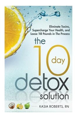 The 10 Day Detox Solution: Eliminate Toxins, Supercharge Your Health and Lose 10 Pounds in the Process! by Roberts Rn, Kasia