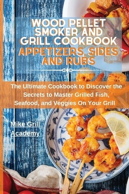 Wood Pellet Smoker and Grill Cookbook Appetizers, Sides, and Rubs: Delicious Recipes to Cook the Best Appetizers, Sides, and Rubs to Enrich Your Wood by Mike Grill Academy