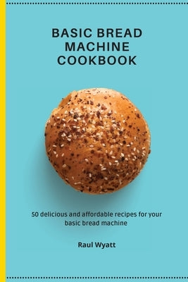 Basic Bread Machine Cookbook: 50 delicious and affordable recipes for your basic bread machine by Wyatt, Raul