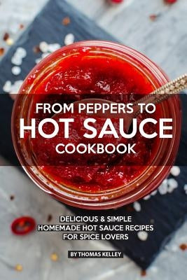 From Peppers to Hot Sauce Cookbook: Delicious Simple Homemade Hot Sauce Recipes for Spice Lovers by Kelley, Thomas