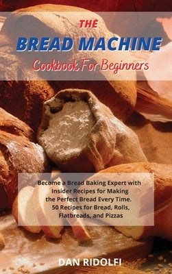 The Bread Machine Cookbook for Beginners: Became a Bread Baking Expert with Insider Recipes for Making the Perfect Bread Every Time. 50 Recipes for Br by Ridolfi, Dan