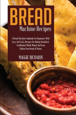 Bread Machine Recipes: A Bread Machine Cookbook For Beginners With Easy And Tasty Recipes For Baking Breakfast, Traditional, Whole Wheat And by Richards, Maggie