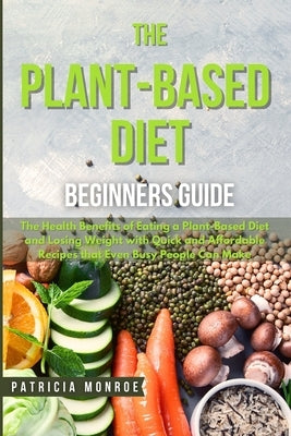 The Plant-Based Diet Beginner's Guide: The Health Benefits of Eating a Plant-Based Diet and Losing Weight with Quick and Affordable Recipes that Even by Monroe, Patricia