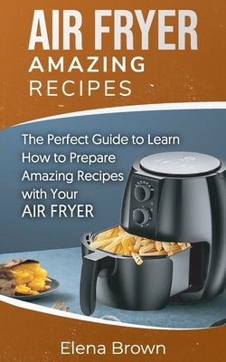 Air Fryer Amazing Recipes: The Perfect Guide to Learn How to Prepare Amazing Recipes with Your Air Fryer by Brown, Elena